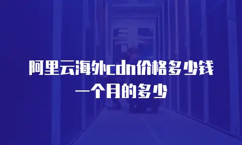 阿里云海外cdn价格多少钱一个月的多少