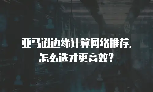 亚马逊边缘计算网络推荐，怎么选才更高效？