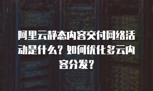 阿里云静态内容交付网络活动是什么？如何优化多云内容分发？