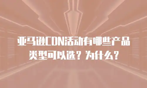 亚马逊CDN活动有哪些产品类型可以选？为什么？