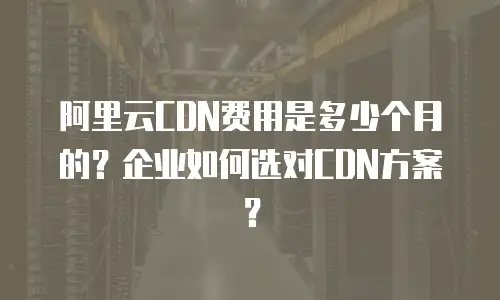 阿里云CDN费用是多少个月的？企业如何选对CDN方案？