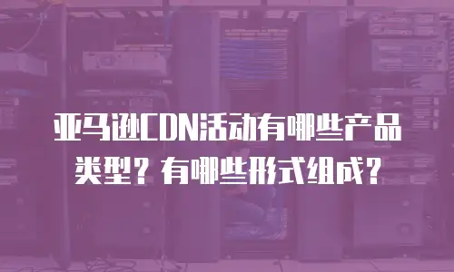 亚马逊CDN活动有哪些产品类型？有哪些形式组成？