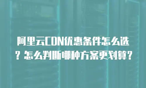 阿里云CDN优惠条件怎么选？怎么判断哪种方案更划算？