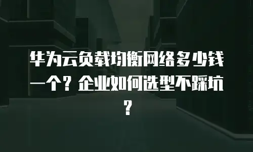 华为云负载均衡网络多少钱一个？企业如何选型不踩坑？