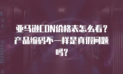 亚马逊CDN价格表怎么看？产品编码不一样是真假问题吗？