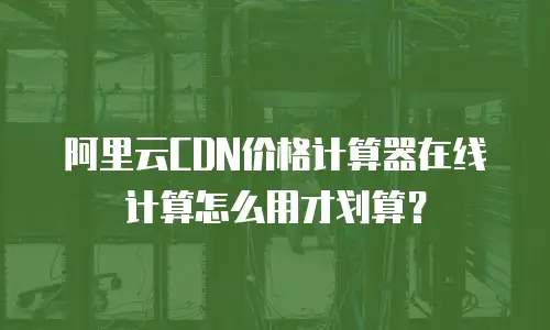 阿里云CDN价格计算器在线计算怎么用才划算？