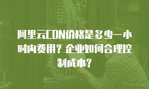 阿里云CDN价格是多少一小时内费用？企业如何合理控制成本？