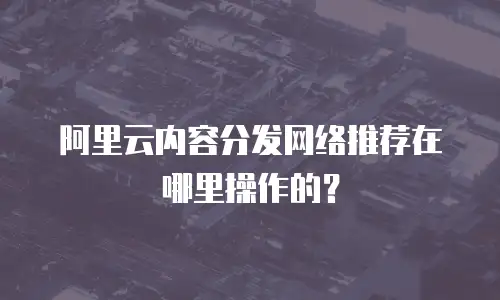 阿里云内容分发网络推荐在哪里操作的？