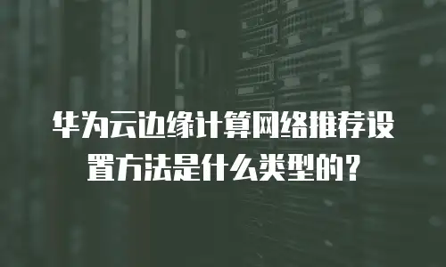 华为云边缘计算网络推荐设置方法是什么类型的？