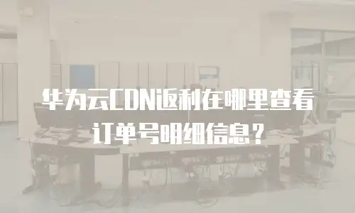 华为云CDN返利在哪里查看订单号明细信息？