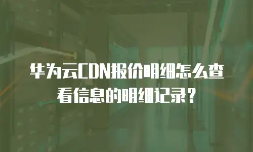 华为云CDN报价明细怎么查看信息的明细记录？