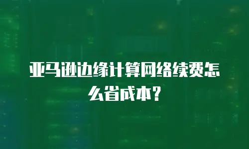 亚马逊边缘计算网络续费怎么省成本？