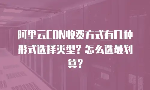 阿里云CDN收费方式有几种形式选择类型？怎么选最划算？