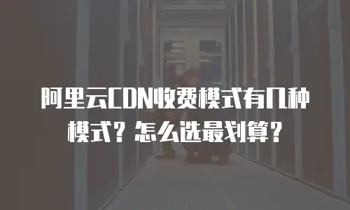阿里云CDN收费模式有几种模式？怎么选最划算？