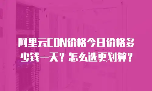 阿里云CDN价格今日价格多少钱一天？怎么选更划算？