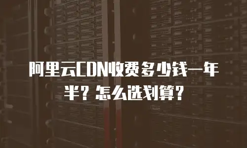 阿里云CDN收费多少钱一年半？怎么选划算？