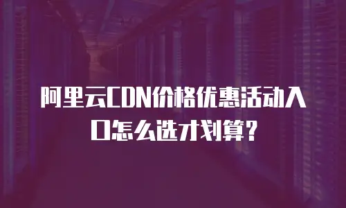 阿里云CDN价格优惠活动入口怎么选才划算？