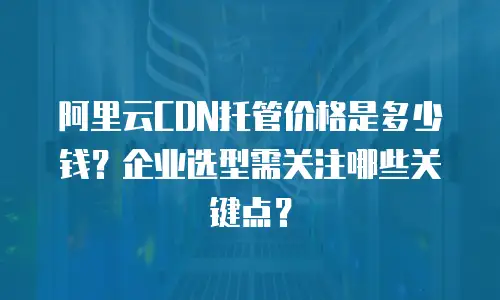 阿里云CDN托管价格是多少钱？企业选型需关注哪些关键点？