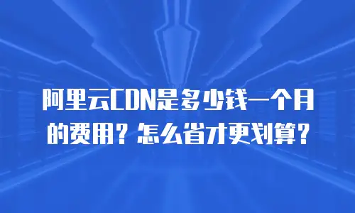 阿里云CDN是多少钱一个月的费用？怎么省才更划算？