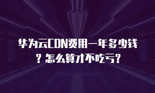 华为云CDN费用一年多少钱？怎么算才不吃亏？