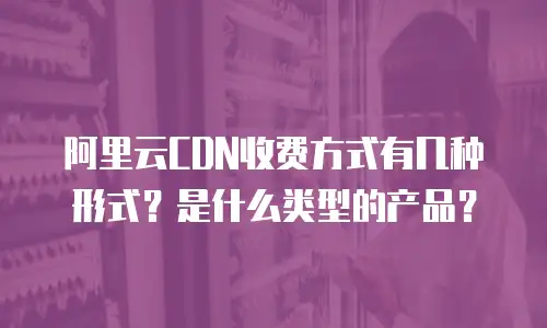 阿里云CDN收费方式有几种形式？是什么类型的产品？