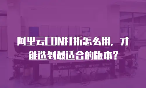 阿里云CDN打折怎么用，才能选到最适合的版本？