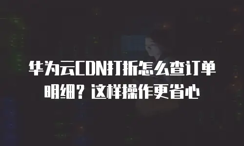 华为云CDN打折怎么查订单明细？这样操作更省心