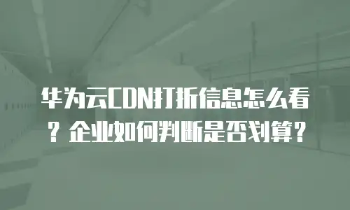 华为云CDN打折信息怎么看？企业如何判断是否划算？