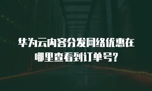 华为云内容分发网络优惠在哪里查看到订单号？