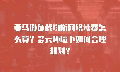 亚马逊负载均衡网络续费怎么算？多云环境下如何合理规划？