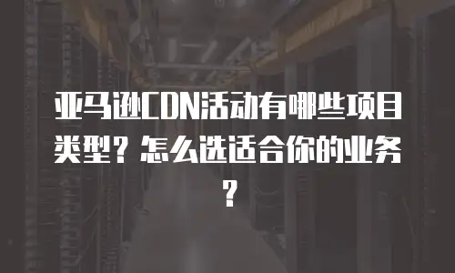 亚马逊CDN活动有哪些项目类型？怎么选适合你的业务？