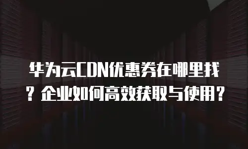 华为云CDN优惠券在哪里找？企业如何高效获取与使用？