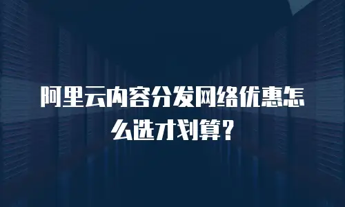 阿里云内容分发网络优惠怎么选才划算？