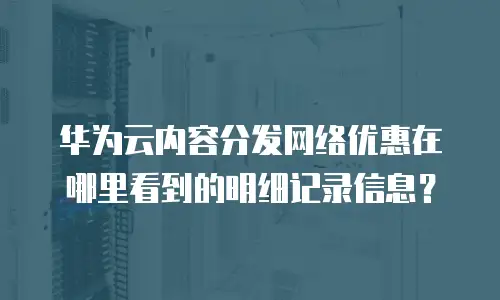 华为云内容分发网络优惠在哪里看到的明细记录信息？