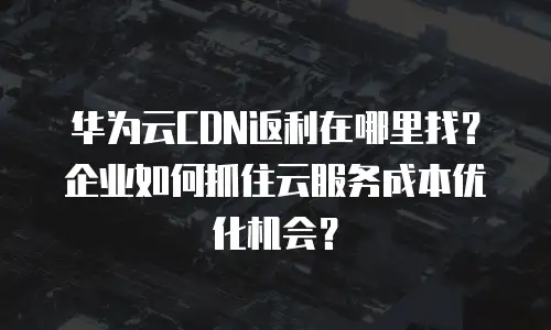华为云CDN返利在哪里找？企业如何抓住云服务成本优化机会？