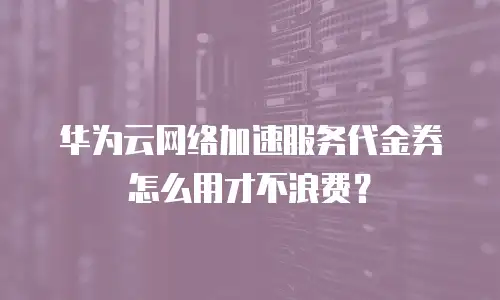华为云网络加速服务代金券怎么用才不浪费？