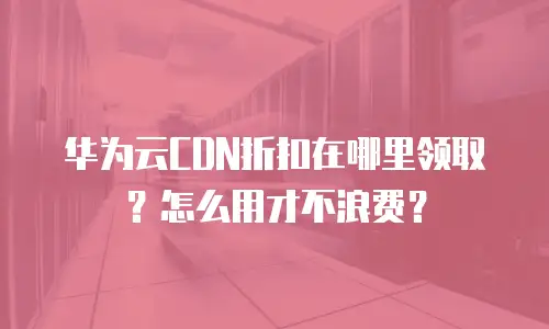 华为云CDN折扣在哪里领取？怎么用才不浪费？