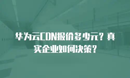 华为云CDN报价多少元？真实企业如何决策？