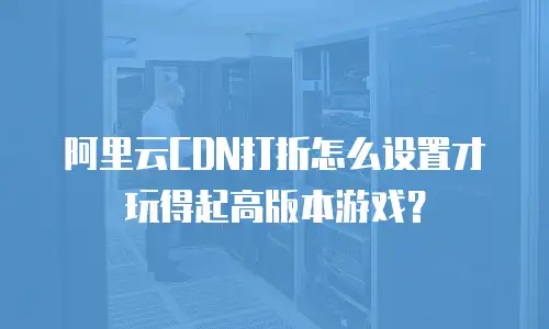 阿里云CDN打折怎么设置才玩得起高版本游戏？
