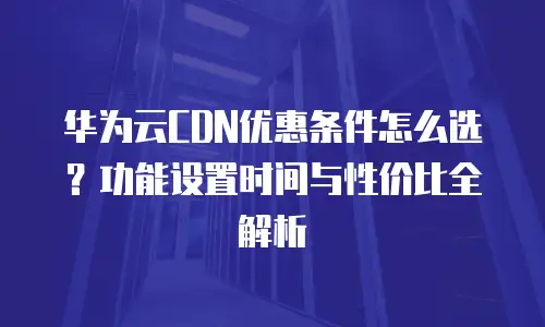 华为云CDN优惠条件怎么选？功能设置时间与性价比全解析