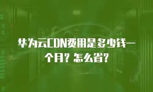 华为云CDN费用是多少钱一个月？怎么省？