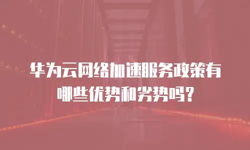 华为云网络加速服务政策有哪些优势和劣势吗？