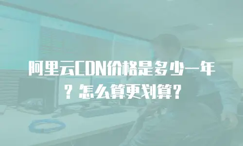 阿里云CDN价格是多少一年？怎么算更划算？