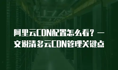 阿里云CDN配置怎么看？一文说清多云CDN管理关键点