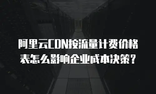 阿里云CDN按流量计费价格表怎么影响企业成本决策？
