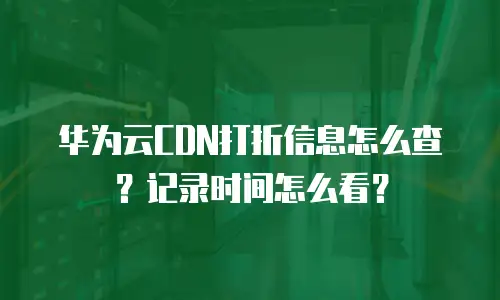 华为云CDN打折信息怎么查？记录时间怎么看？