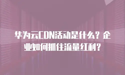华为云CDN活动是什么？企业如何抓住流量红利？