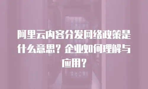 阿里云内容分发网络政策是什么意思？企业如何理解与应用？