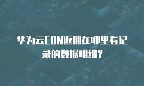 华为云CDN返佣在哪里看记录的数据明细？