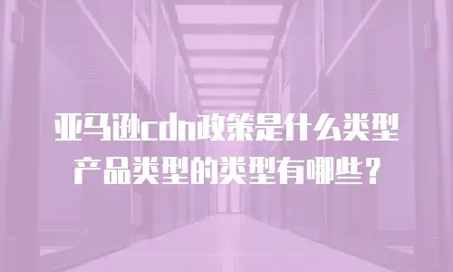 亚马逊cdn政策是什么类型产品类型的类型有哪些？